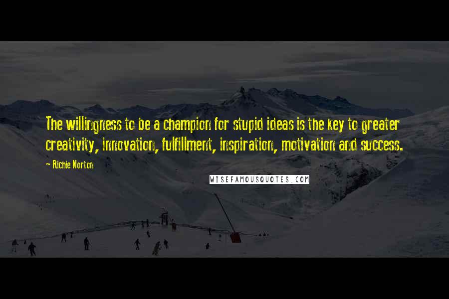 Richie Norton Quotes: The willingness to be a champion for stupid ideas is the key to greater creativity, innovation, fulfillment, inspiration, motivation and success.