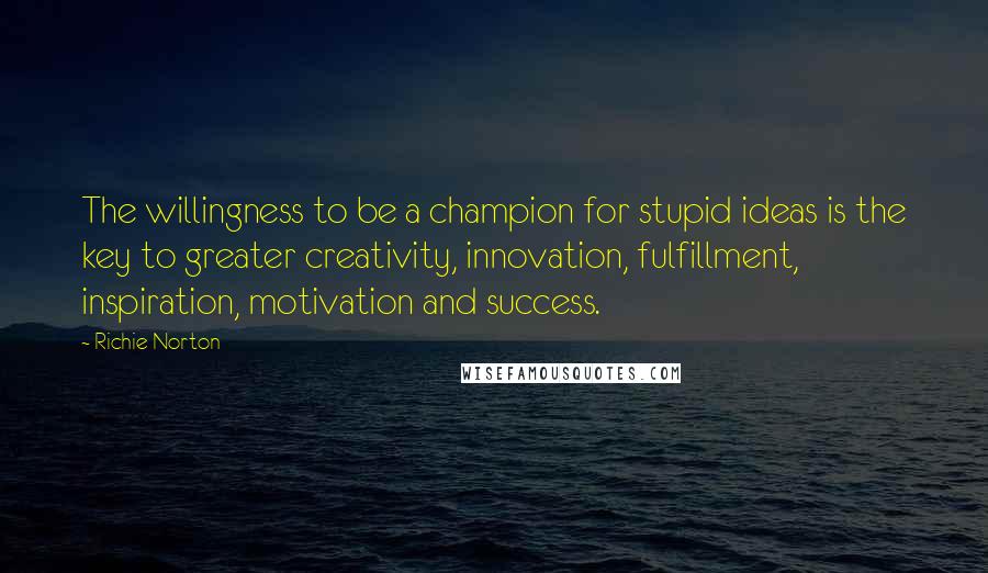 Richie Norton Quotes: The willingness to be a champion for stupid ideas is the key to greater creativity, innovation, fulfillment, inspiration, motivation and success.