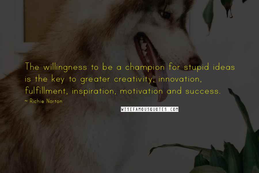 Richie Norton Quotes: The willingness to be a champion for stupid ideas is the key to greater creativity, innovation, fulfillment, inspiration, motivation and success.