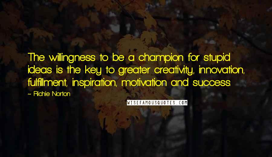 Richie Norton Quotes: The willingness to be a champion for stupid ideas is the key to greater creativity, innovation, fulfillment, inspiration, motivation and success.