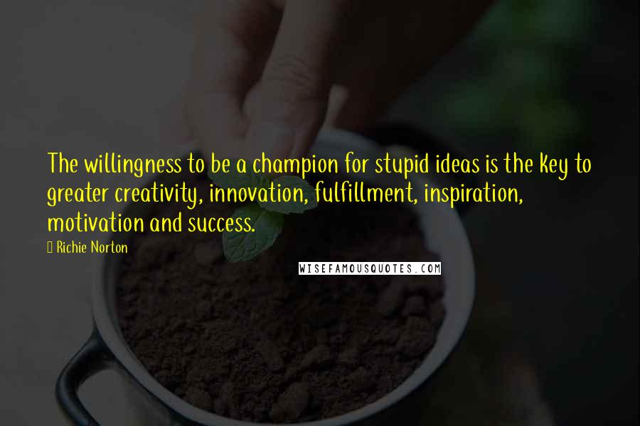 Richie Norton Quotes: The willingness to be a champion for stupid ideas is the key to greater creativity, innovation, fulfillment, inspiration, motivation and success.