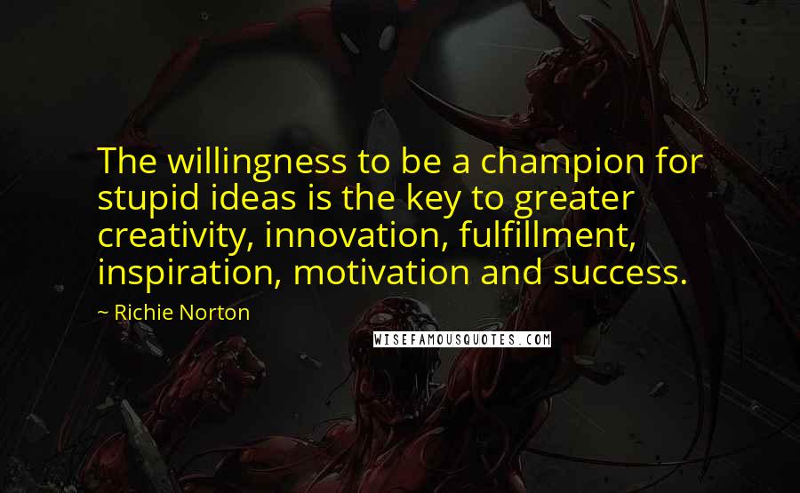 Richie Norton Quotes: The willingness to be a champion for stupid ideas is the key to greater creativity, innovation, fulfillment, inspiration, motivation and success.