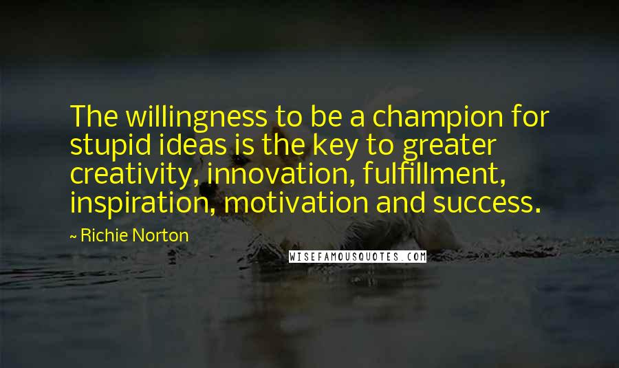 Richie Norton Quotes: The willingness to be a champion for stupid ideas is the key to greater creativity, innovation, fulfillment, inspiration, motivation and success.