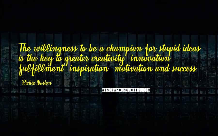 Richie Norton Quotes: The willingness to be a champion for stupid ideas is the key to greater creativity, innovation, fulfillment, inspiration, motivation and success.