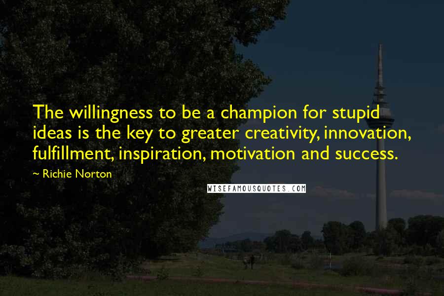 Richie Norton Quotes: The willingness to be a champion for stupid ideas is the key to greater creativity, innovation, fulfillment, inspiration, motivation and success.