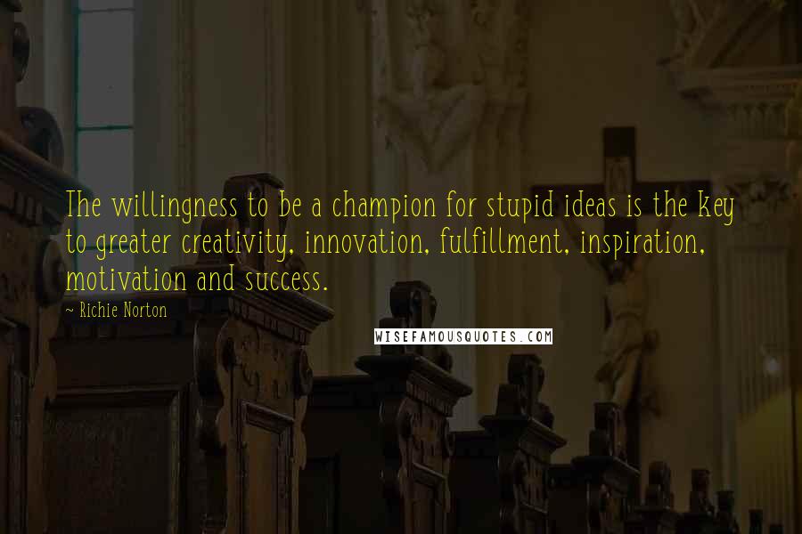 Richie Norton Quotes: The willingness to be a champion for stupid ideas is the key to greater creativity, innovation, fulfillment, inspiration, motivation and success.