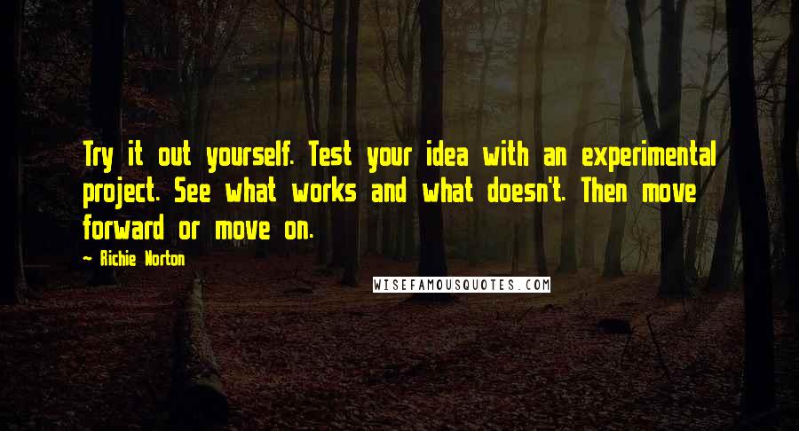 Richie Norton Quotes: Try it out yourself. Test your idea with an experimental project. See what works and what doesn't. Then move forward or move on.