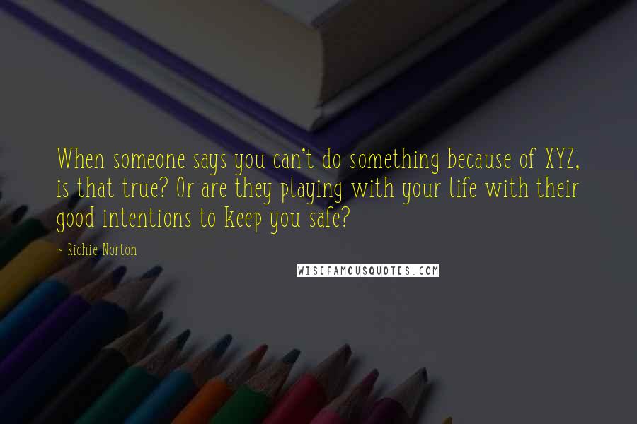 Richie Norton Quotes: When someone says you can't do something because of XYZ, is that true? Or are they playing with your life with their good intentions to keep you safe?