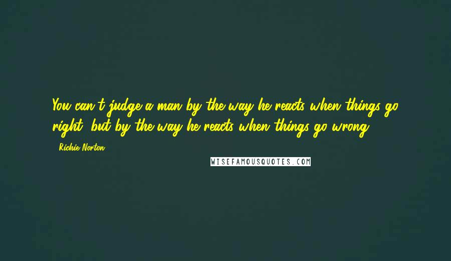 Richie Norton Quotes: You can't judge a man by the way he reacts when things go right, but by the way he reacts when things go wrong.