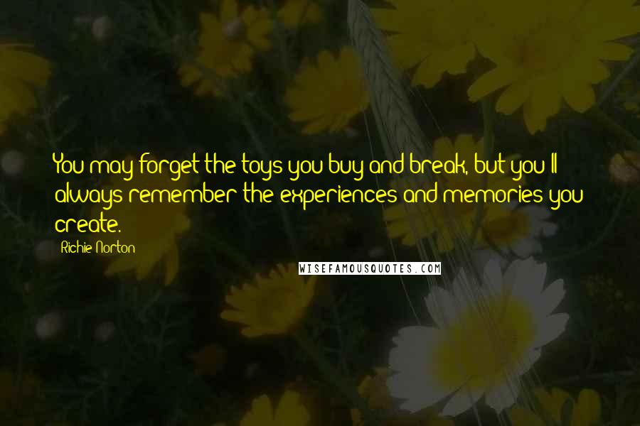 Richie Norton Quotes: You may forget the toys you buy and break, but you'll always remember the experiences and memories you create.