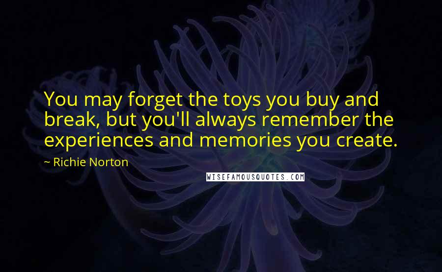 Richie Norton Quotes: You may forget the toys you buy and break, but you'll always remember the experiences and memories you create.