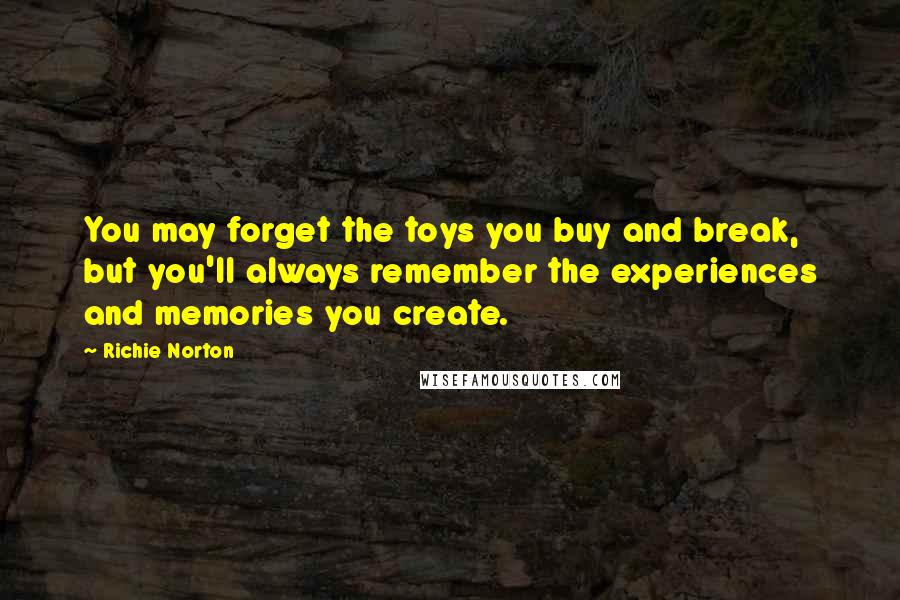Richie Norton Quotes: You may forget the toys you buy and break, but you'll always remember the experiences and memories you create.