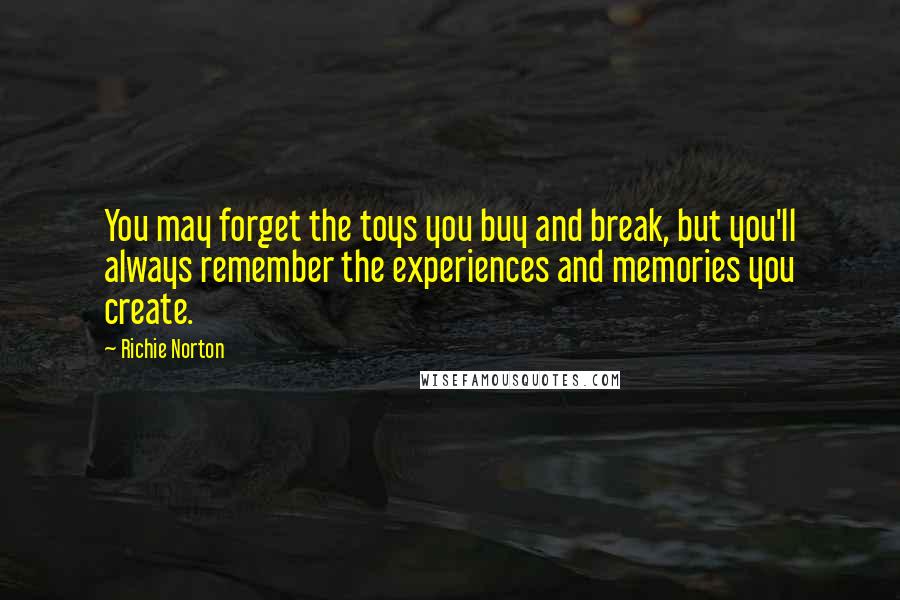 Richie Norton Quotes: You may forget the toys you buy and break, but you'll always remember the experiences and memories you create.