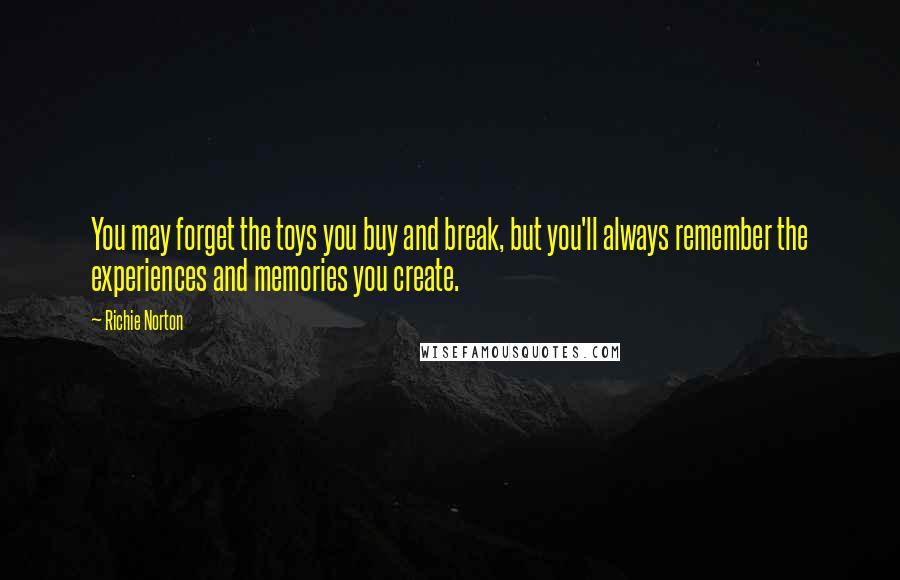 Richie Norton Quotes: You may forget the toys you buy and break, but you'll always remember the experiences and memories you create.