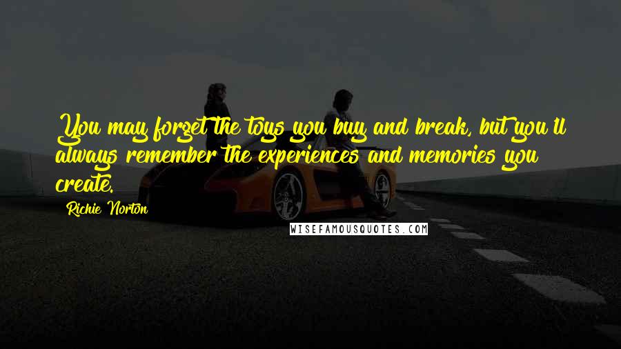 Richie Norton Quotes: You may forget the toys you buy and break, but you'll always remember the experiences and memories you create.