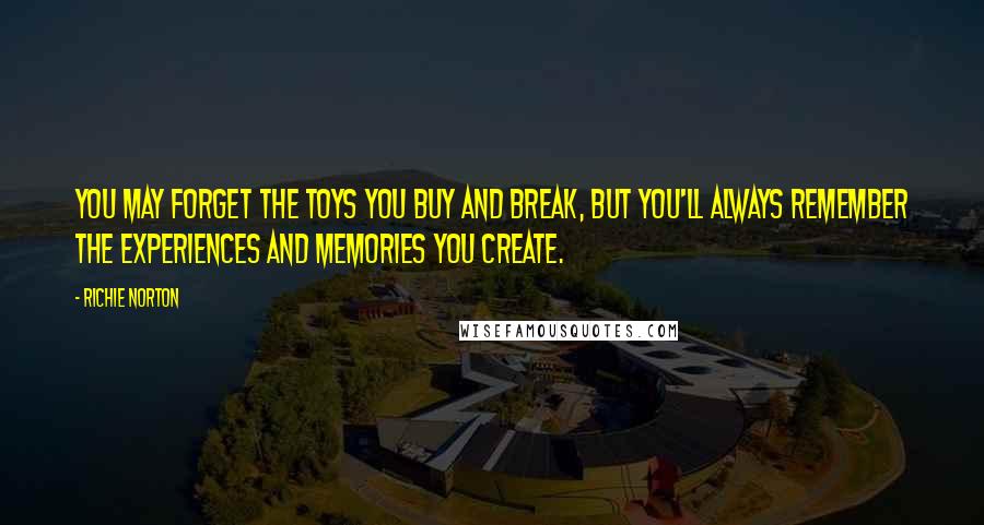 Richie Norton Quotes: You may forget the toys you buy and break, but you'll always remember the experiences and memories you create.