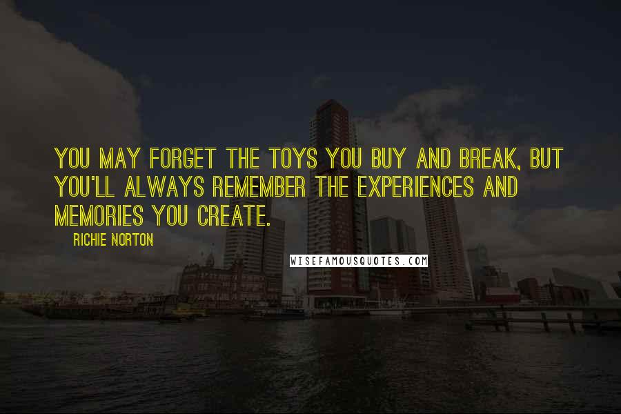 Richie Norton Quotes: You may forget the toys you buy and break, but you'll always remember the experiences and memories you create.
