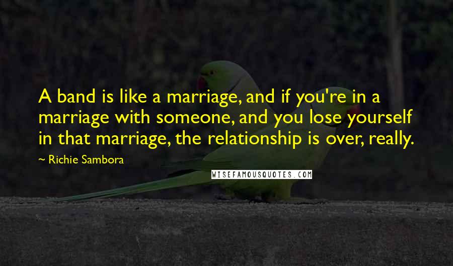 Richie Sambora Quotes: A band is like a marriage, and if you're in a marriage with someone, and you lose yourself in that marriage, the relationship is over, really.