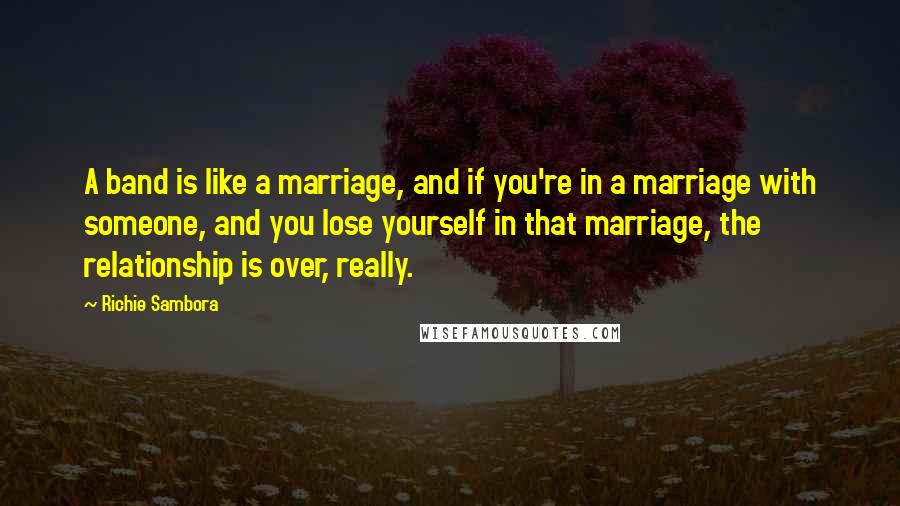 Richie Sambora Quotes: A band is like a marriage, and if you're in a marriage with someone, and you lose yourself in that marriage, the relationship is over, really.