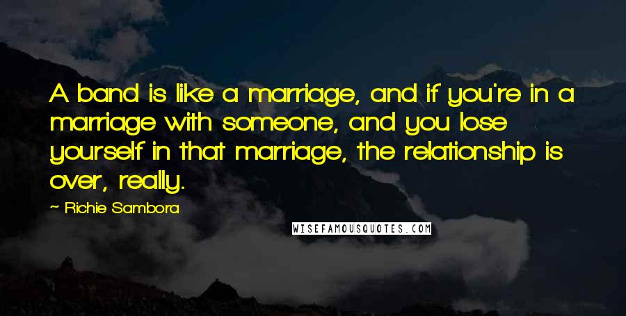 Richie Sambora Quotes: A band is like a marriage, and if you're in a marriage with someone, and you lose yourself in that marriage, the relationship is over, really.