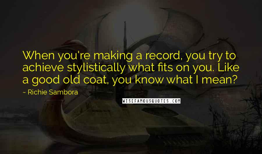 Richie Sambora Quotes: When you're making a record, you try to achieve stylistically what fits on you. Like a good old coat, you know what I mean?