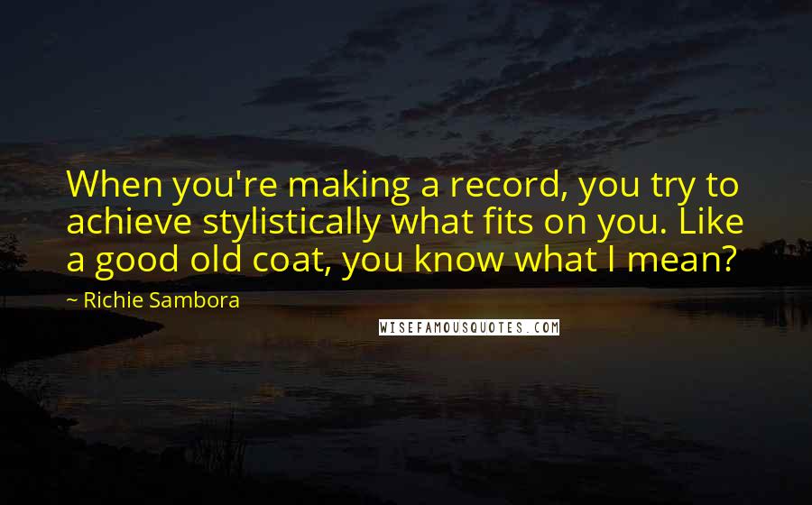 Richie Sambora Quotes: When you're making a record, you try to achieve stylistically what fits on you. Like a good old coat, you know what I mean?