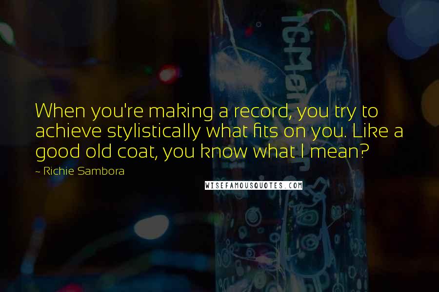 Richie Sambora Quotes: When you're making a record, you try to achieve stylistically what fits on you. Like a good old coat, you know what I mean?