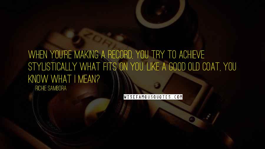 Richie Sambora Quotes: When you're making a record, you try to achieve stylistically what fits on you. Like a good old coat, you know what I mean?