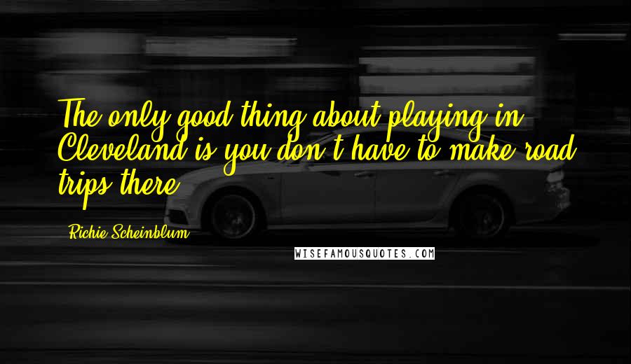 Richie Scheinblum Quotes: The only good thing about playing in Cleveland is you don't have to make road trips there.