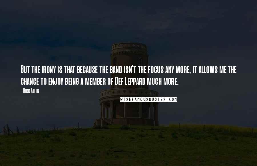 Rick Allen Quotes: But the irony is that because the band isn't the focus any more, it allows me the chance to enjoy being a member of Def Leppard much more.