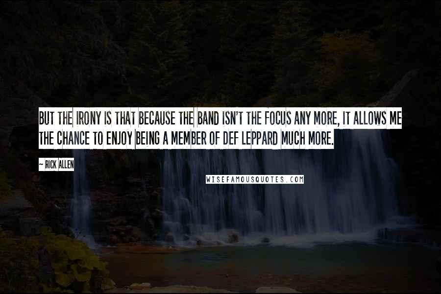 Rick Allen Quotes: But the irony is that because the band isn't the focus any more, it allows me the chance to enjoy being a member of Def Leppard much more.