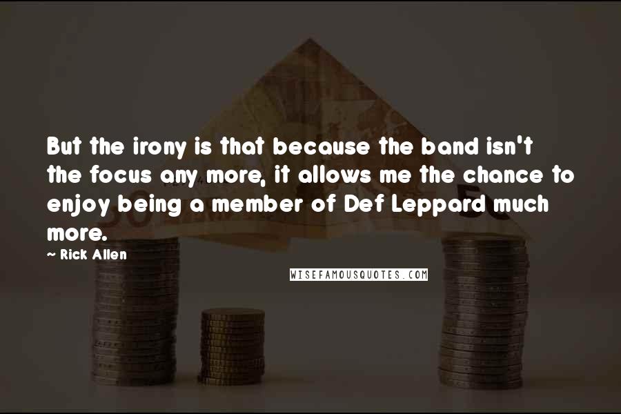 Rick Allen Quotes: But the irony is that because the band isn't the focus any more, it allows me the chance to enjoy being a member of Def Leppard much more.