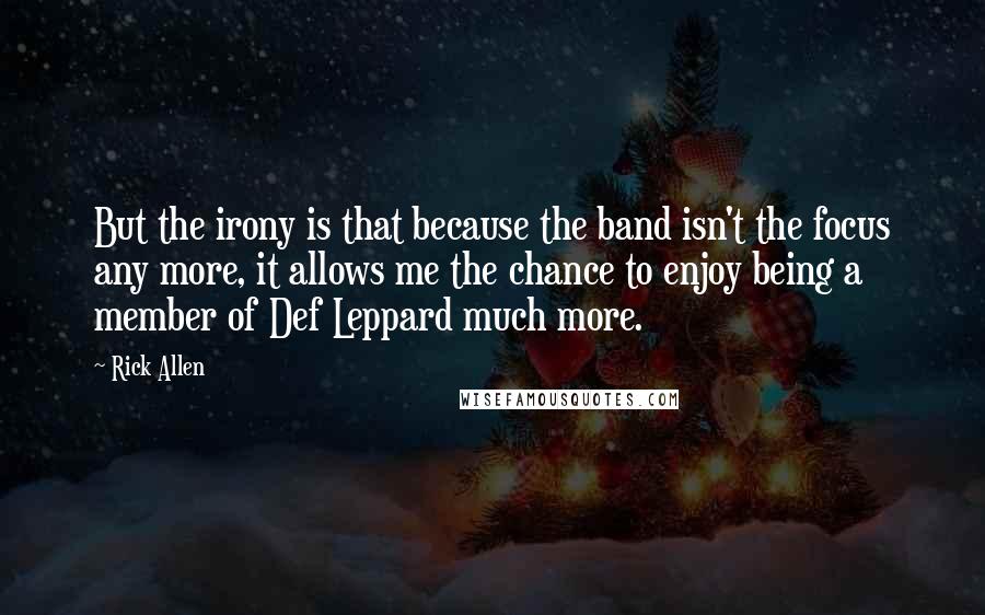 Rick Allen Quotes: But the irony is that because the band isn't the focus any more, it allows me the chance to enjoy being a member of Def Leppard much more.