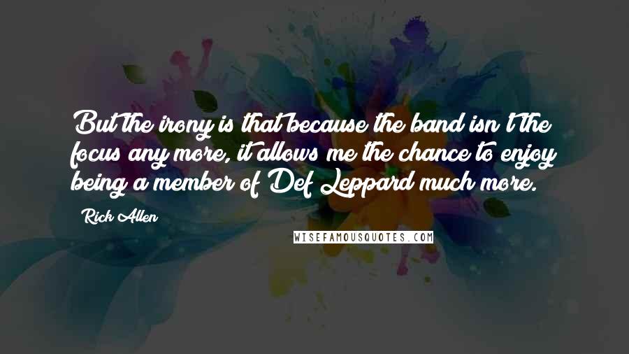 Rick Allen Quotes: But the irony is that because the band isn't the focus any more, it allows me the chance to enjoy being a member of Def Leppard much more.