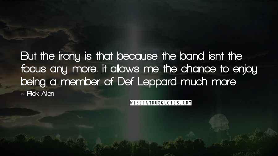 Rick Allen Quotes: But the irony is that because the band isn't the focus any more, it allows me the chance to enjoy being a member of Def Leppard much more.