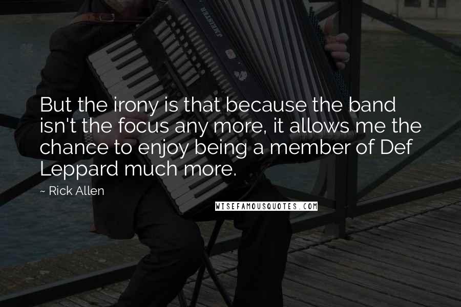 Rick Allen Quotes: But the irony is that because the band isn't the focus any more, it allows me the chance to enjoy being a member of Def Leppard much more.