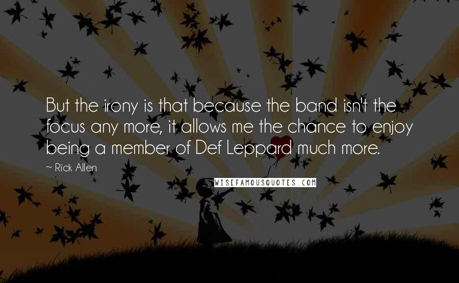 Rick Allen Quotes: But the irony is that because the band isn't the focus any more, it allows me the chance to enjoy being a member of Def Leppard much more.