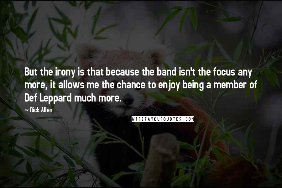 Rick Allen Quotes: But the irony is that because the band isn't the focus any more, it allows me the chance to enjoy being a member of Def Leppard much more.