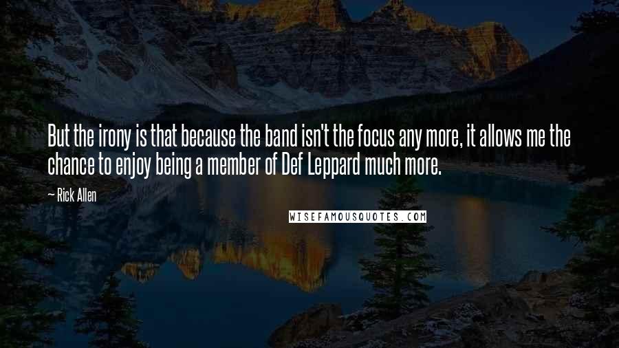 Rick Allen Quotes: But the irony is that because the band isn't the focus any more, it allows me the chance to enjoy being a member of Def Leppard much more.