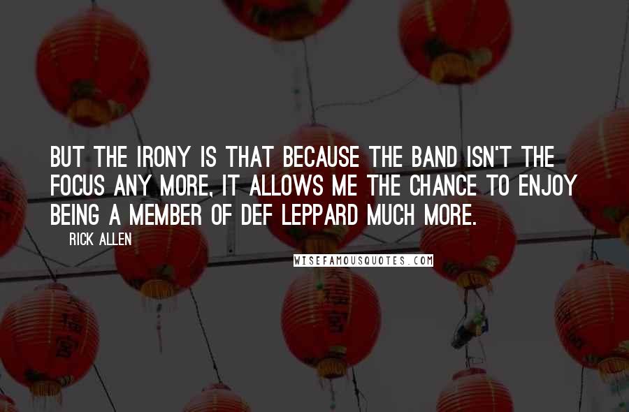 Rick Allen Quotes: But the irony is that because the band isn't the focus any more, it allows me the chance to enjoy being a member of Def Leppard much more.