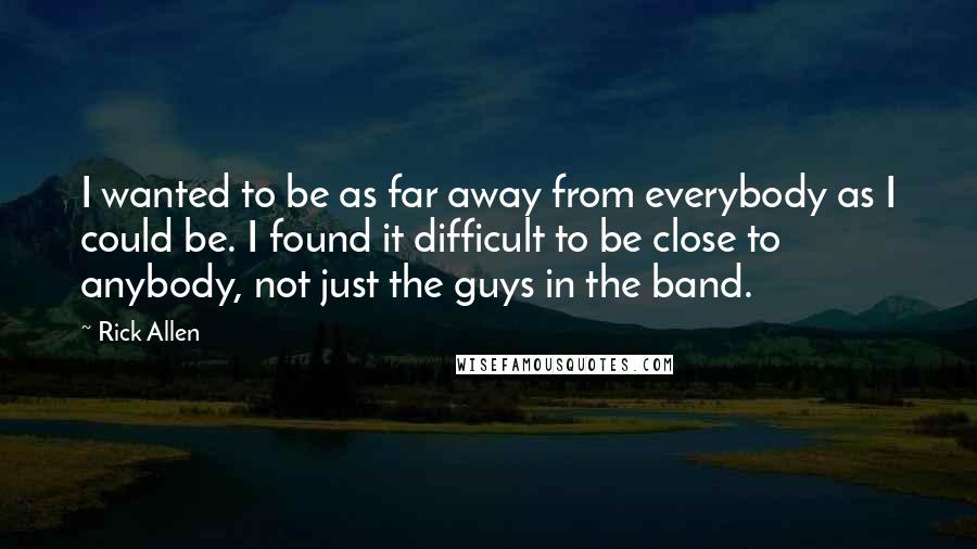 Rick Allen Quotes: I wanted to be as far away from everybody as I could be. I found it difficult to be close to anybody, not just the guys in the band.