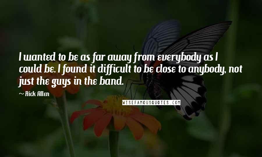 Rick Allen Quotes: I wanted to be as far away from everybody as I could be. I found it difficult to be close to anybody, not just the guys in the band.