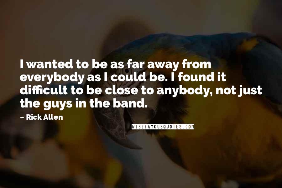 Rick Allen Quotes: I wanted to be as far away from everybody as I could be. I found it difficult to be close to anybody, not just the guys in the band.