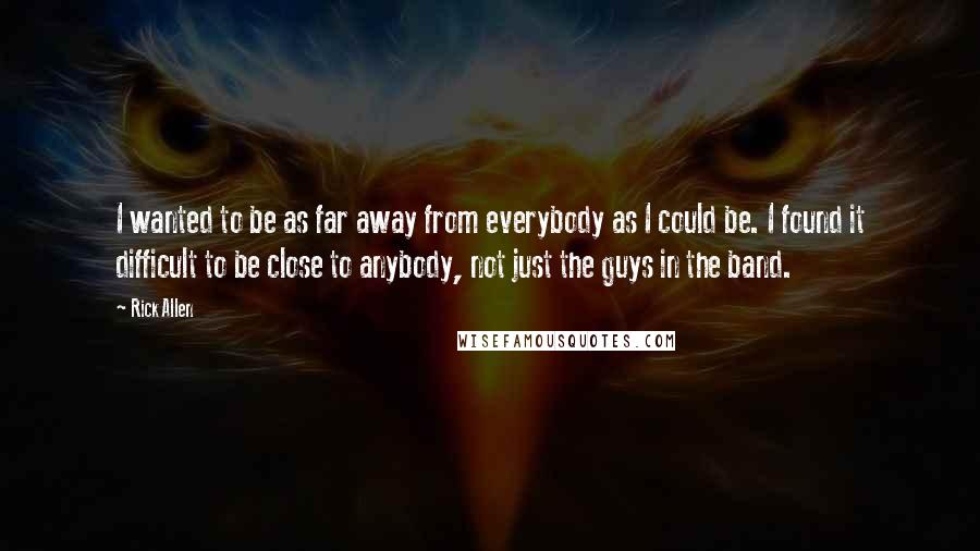 Rick Allen Quotes: I wanted to be as far away from everybody as I could be. I found it difficult to be close to anybody, not just the guys in the band.