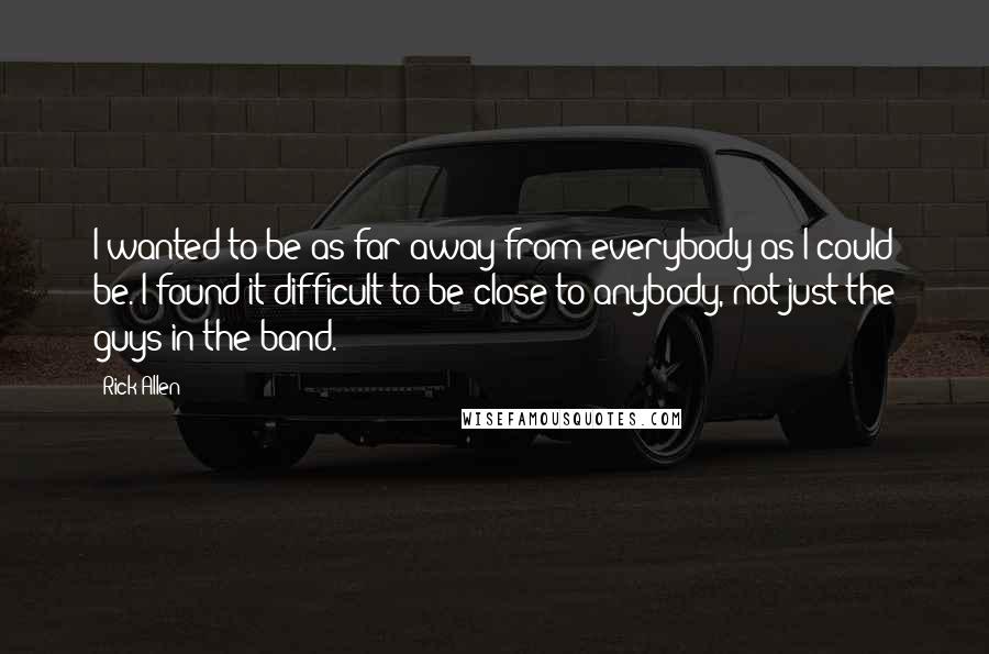 Rick Allen Quotes: I wanted to be as far away from everybody as I could be. I found it difficult to be close to anybody, not just the guys in the band.