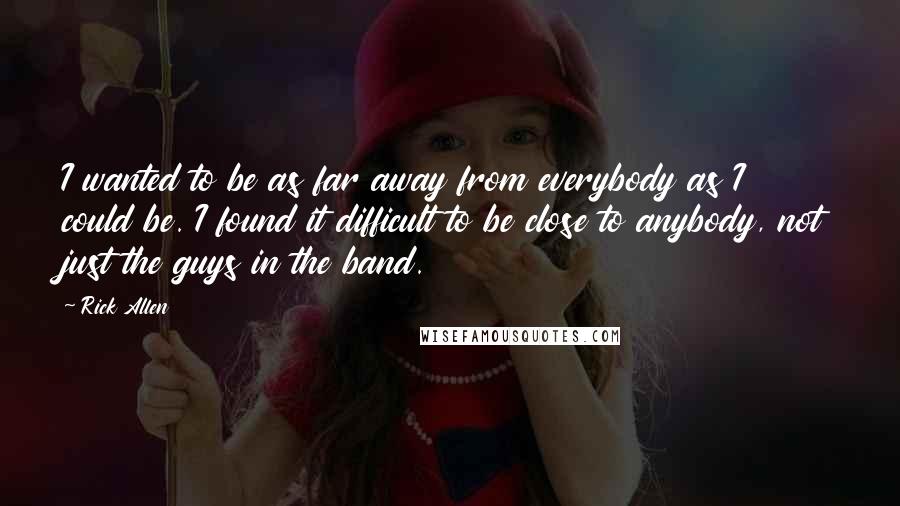 Rick Allen Quotes: I wanted to be as far away from everybody as I could be. I found it difficult to be close to anybody, not just the guys in the band.