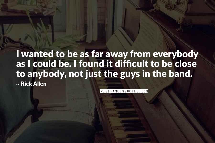 Rick Allen Quotes: I wanted to be as far away from everybody as I could be. I found it difficult to be close to anybody, not just the guys in the band.