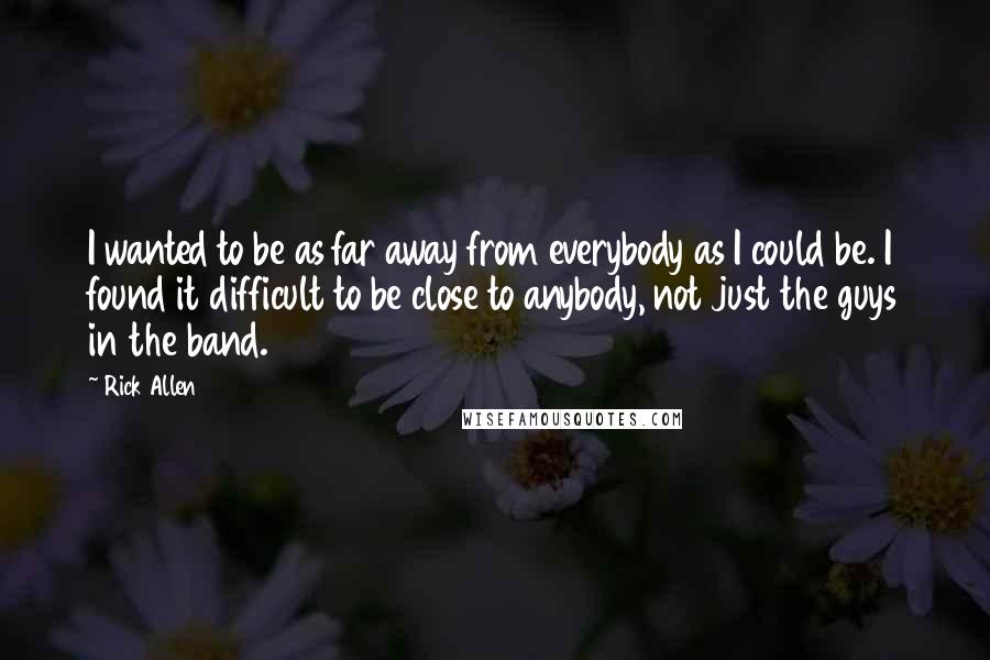 Rick Allen Quotes: I wanted to be as far away from everybody as I could be. I found it difficult to be close to anybody, not just the guys in the band.