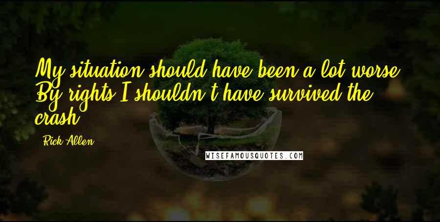 Rick Allen Quotes: My situation should have been a lot worse. By rights I shouldn't have survived the crash.