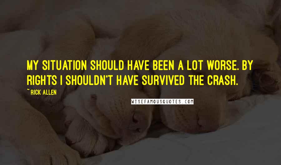 Rick Allen Quotes: My situation should have been a lot worse. By rights I shouldn't have survived the crash.